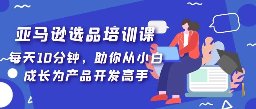 亚马逊选品培训课，每天10分钟，助你从小白成长为产品开发高手搞钱吧-网创项目资源站-副业项目-创业项目-搞钱项目搞钱吧