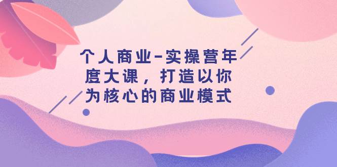 个人商业-实操营年度大课，打造以你为核心的商业模式（29节课）搞钱吧-网创项目资源站-副业项目-创业项目-搞钱项目搞钱吧