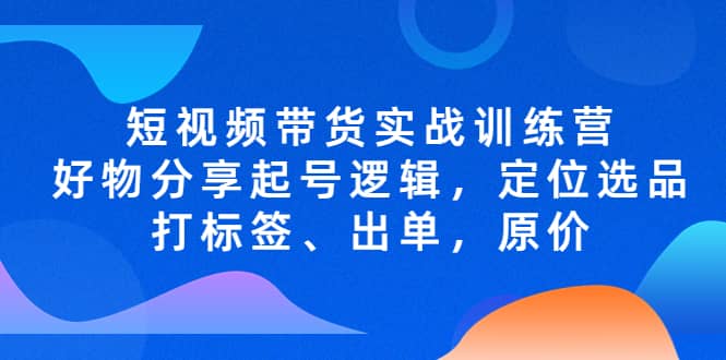 短视频带货实战训练营，好物分享起号逻辑，定位选品打标签、出单，原价搞钱吧-网创项目资源站-副业项目-创业项目-搞钱项目搞钱吧