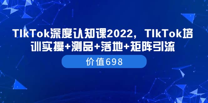 TIkTok深度认知课2022，TIkTok培训实操+测品+落地+矩阵引流（价值698）搞钱吧-网创项目资源站-副业项目-创业项目-搞钱项目搞钱吧