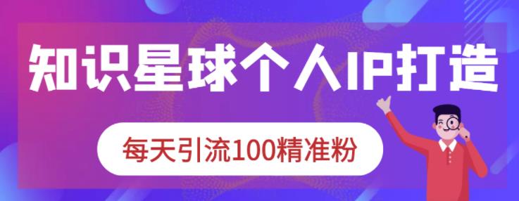 知识星球个人IP打造系列课程，每天引流100精准粉搞钱吧-网创项目资源站-副业项目-创业项目-搞钱项目搞钱吧