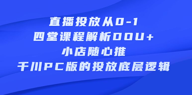 直播投放从0-1，四堂课程解析DOU+、小店随心推、千川PC版的投放底层逻辑搞钱吧-网创项目资源站-副业项目-创业项目-搞钱项目搞钱吧