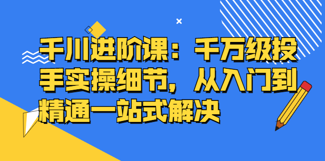 千川进阶课：千川投放细节实操，从入门到精通一站式解决搞钱吧-网创项目资源站-副业项目-创业项目-搞钱项目搞钱吧