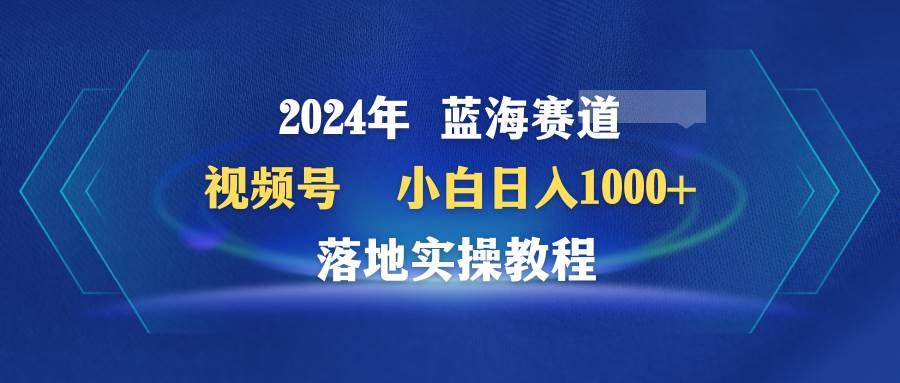 2024年蓝海赛道 视频号  小白日入1000+ 落地实操教程搞钱吧-网创项目资源站-副业项目-创业项目-搞钱项目搞钱吧