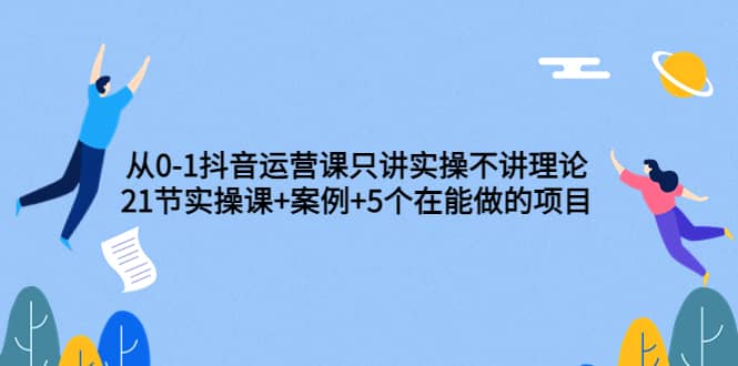 从0-1抖音运营课只讲实操不讲理论：21节实操课+案例+5个在能做的项目搞钱吧-网创项目资源站-副业项目-创业项目-搞钱项目搞钱吧