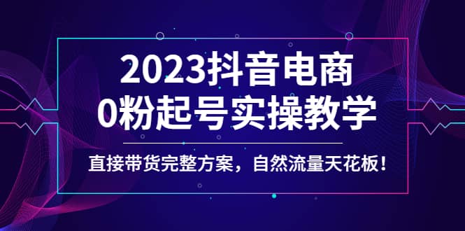 2023抖音电商0粉起号实操教学，直接带货完整方案，自然流量天花板搞钱吧-网创项目资源站-副业项目-创业项目-搞钱项目搞钱吧