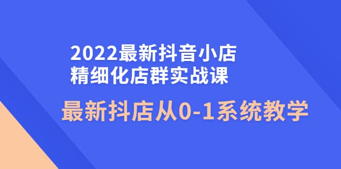 2022最新抖音小店精细化店群实战课，最新抖店从0-1系统教学搞钱吧-网创项目资源站-副业项目-创业项目-搞钱项目搞钱吧