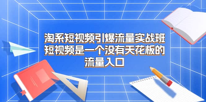淘系短视频引爆流量实战班，短视频是一个没有天花板的流量入口搞钱吧-网创项目资源站-副业项目-创业项目-搞钱项目搞钱吧