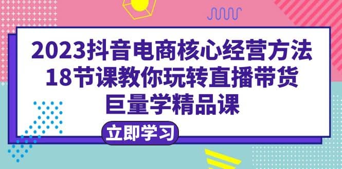 2023抖音电商核心经营方法：18节课教你玩转直播带货，巨量学精品课搞钱吧-网创项目资源站-副业项目-创业项目-搞钱项目搞钱吧