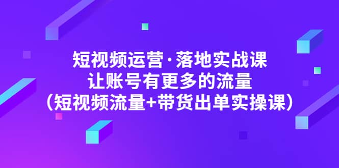 短视频运营·落地实战课 让账号有更多的流量（短视频流量+带货出单实操）搞钱吧-网创项目资源站-副业项目-创业项目-搞钱项目搞钱吧