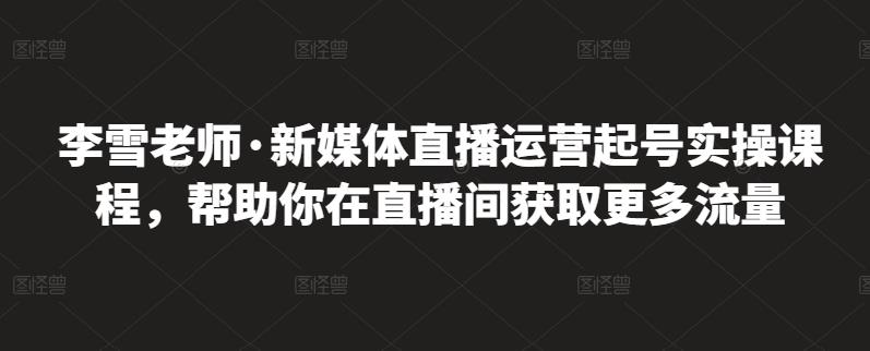 李雪老师·新媒体直播运营起号实操课程，帮助你在直播间获取更多流量搞钱吧-网创项目资源站-副业项目-创业项目-搞钱项目搞钱吧