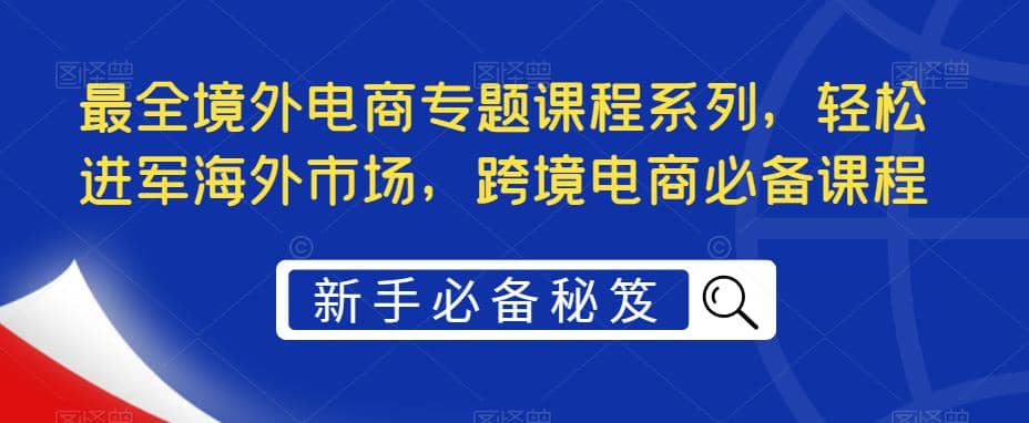 最全境外电商专题课程系列，轻松进军海外市场，跨境电商必备课程搞钱吧-网创项目资源站-副业项目-创业项目-搞钱项目搞钱吧
