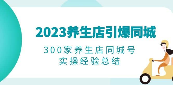 2023养生店·引爆同城，300家养生店同城号实操经验总结搞钱吧-网创项目资源站-副业项目-创业项目-搞钱项目搞钱吧