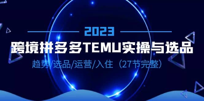 2023跨境·拼多多·TEMU实操与选品，趋势·选品·运营·入住（27节完整）搞钱吧-网创项目资源站-副业项目-创业项目-搞钱项目搞钱吧