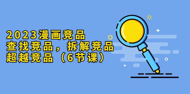 2023漫画竞品，查找竞品，拆解竞品，超越竞品（6节课）搞钱吧-网创项目资源站-副业项目-创业项目-搞钱项目搞钱吧