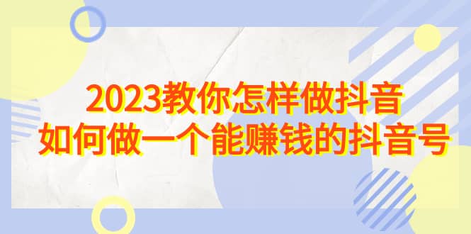 2023教你怎样做抖音，如何做一个能赚钱的抖音号（22节课）搞钱吧-网创项目资源站-副业项目-创业项目-搞钱项目搞钱吧