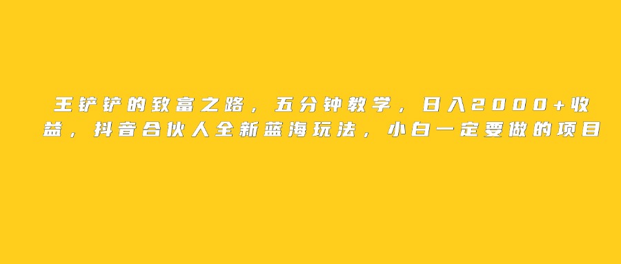 王铲铲的致富之路，日入2000+收益，五分钟教学，抖音合伙人全新蓝海玩法，小白一定要做的项目搞钱吧-网创项目资源站-副业项目-创业项目-搞钱项目搞钱吧