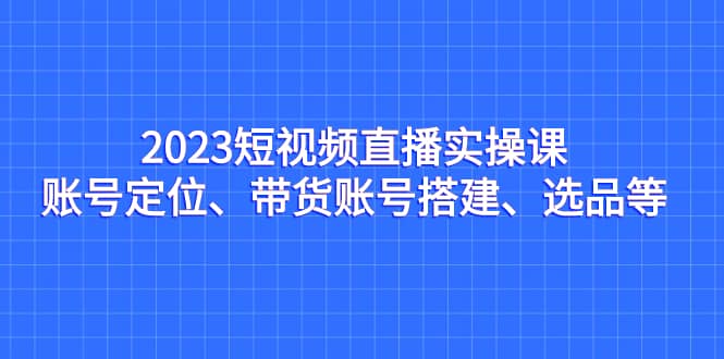 2023短视频直播实操课，账号定位、带货账号搭建、选品等搞钱吧-网创项目资源站-副业项目-创业项目-搞钱项目搞钱吧