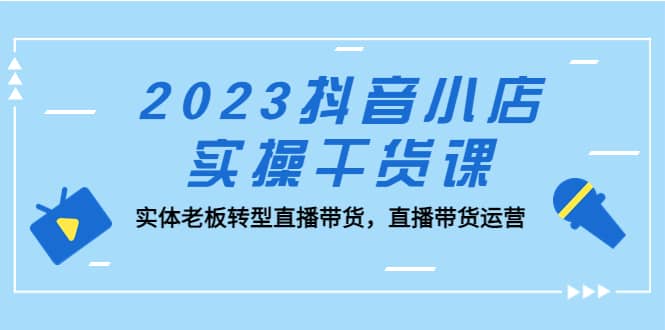 2023抖音小店实操干货课：实体老板转型直播带货，直播带货运营搞钱吧-网创项目资源站-副业项目-创业项目-搞钱项目搞钱吧