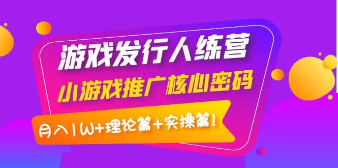 游戏发行人训练营：小游戏推广核心密码，理论篇+实操篇搞钱吧-网创项目资源站-副业项目-创业项目-搞钱项目搞钱吧
