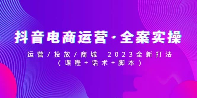抖音电商运营·全案实操：运营/投放/商城 2023全新打法搞钱吧-网创项目资源站-副业项目-创业项目-搞钱项目搞钱吧