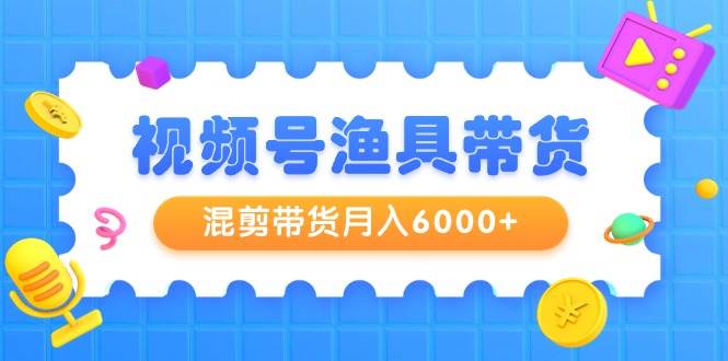 视频号渔具带货，混剪带货月入6000+，起号剪辑选品带货搞钱吧-网创项目资源站-副业项目-创业项目-搞钱项目搞钱吧