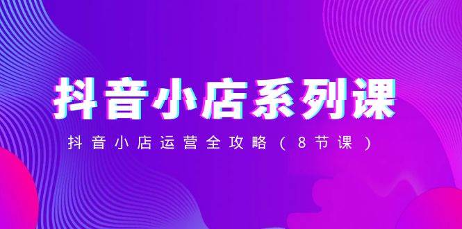 抖音小店-系列课，抖音小店运营全攻略（8节课）搞钱吧-网创项目资源站-副业项目-创业项目-搞钱项目搞钱吧