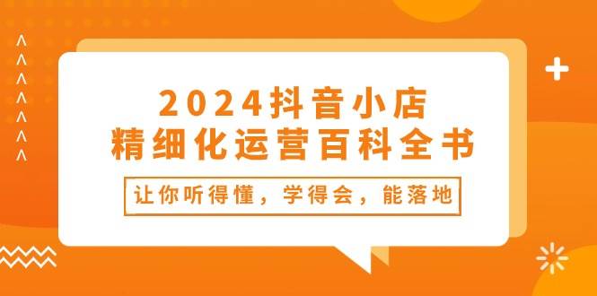 2024抖音小店-精细化运营百科全书：让你听得懂，学得会，能落地（34节课）搞钱吧-网创项目资源站-副业项目-创业项目-搞钱项目搞钱吧