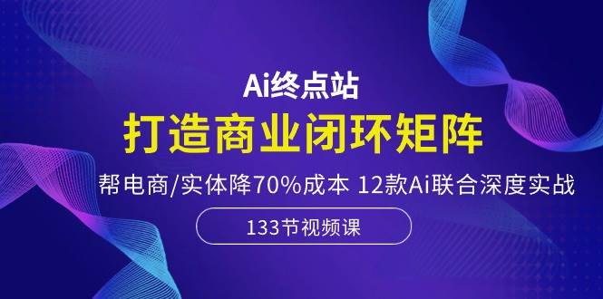 Ai终点站，打造商业闭环矩阵，帮电商/实体降70%成本，12款Ai联合深度实战搞钱吧-网创项目资源站-副业项目-创业项目-搞钱项目搞钱吧