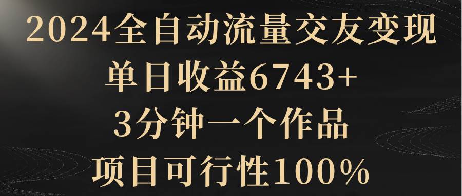 2024全自动流量交友变现，单日收益6743+，3分钟一个作品，项目可行性100%搞钱吧-网创项目资源站-副业项目-创业项目-搞钱项目搞钱吧